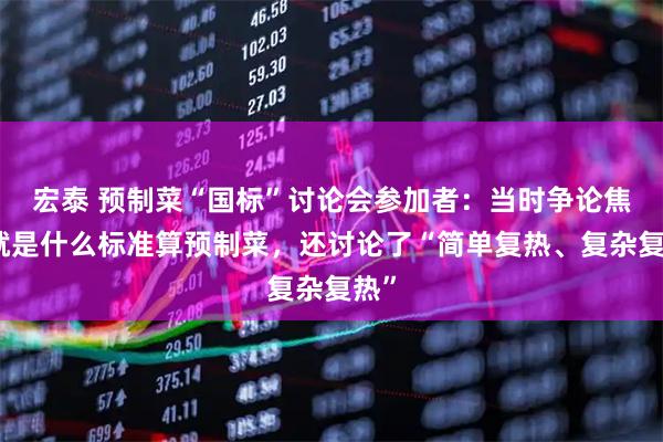 宏泰 预制菜“国标”讨论会参加者：当时争论焦点就是什么标准算预制菜，还讨论了“简单复热、复杂复热”