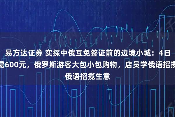易方达证券 实探中俄互免签证前的边境小城：4日游只需600元，俄罗斯游客大包小包购物，店员学俄语招揽生意
