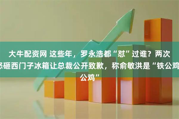 大牛配资网 这些年，罗永浩都“怼”过谁？两次怒砸西门子冰箱让总裁公开致歉，称俞敏洪是“铁公鸡”