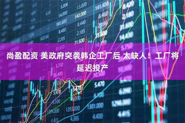 尚盈配资 美政府突袭韩企工厂后 太缺人！工厂将延迟投产