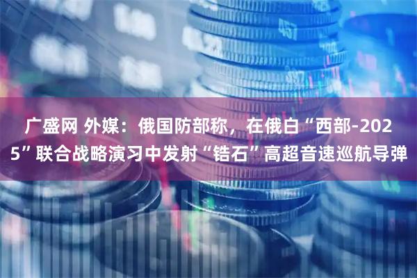 广盛网 外媒：俄国防部称，在俄白“西部-2025”联合战略演习中发射“锆石”高超音速巡航导弹