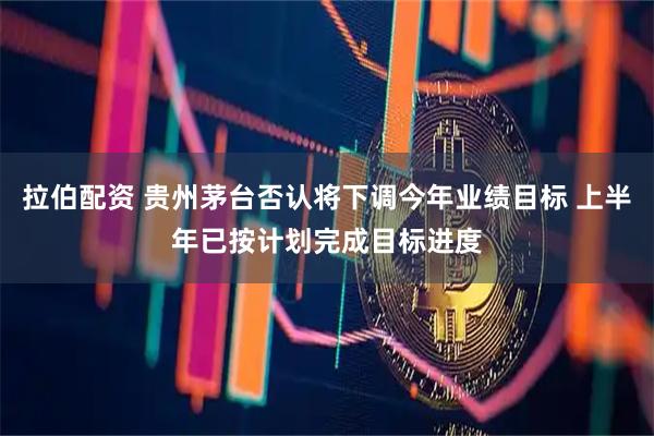 拉伯配资 贵州茅台否认将下调今年业绩目标 上半年已按计划完成目标进度