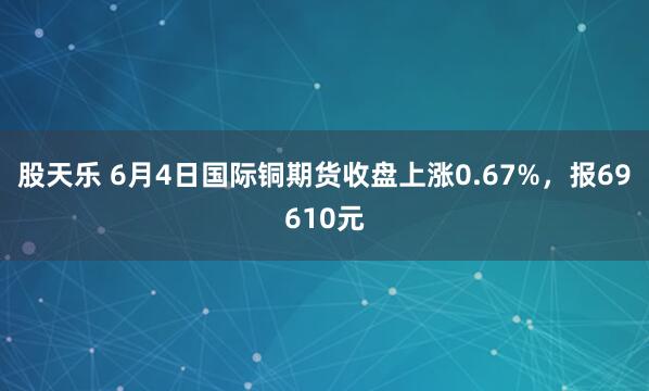 股天乐 6月4日国际铜期货收盘上涨0.67%，报69610元