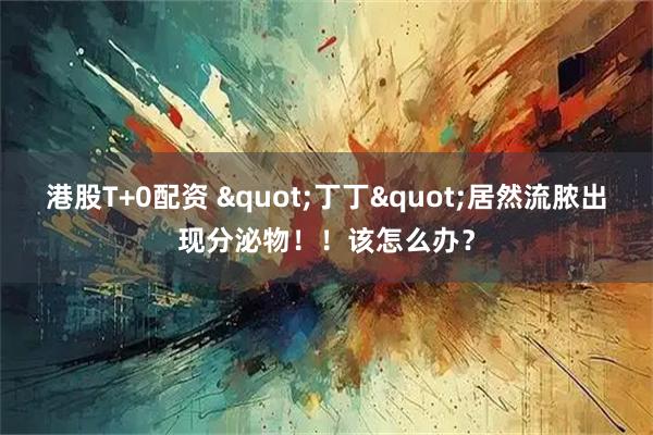 港股T+0配资 &quot;丁丁&quot;居然流脓出现分泌物！！该怎么办？