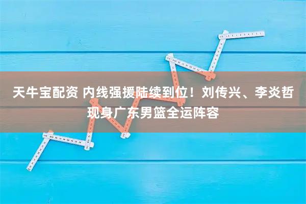 天牛宝配资 内线强援陆续到位！刘传兴、李炎哲现身广东男篮全运阵容