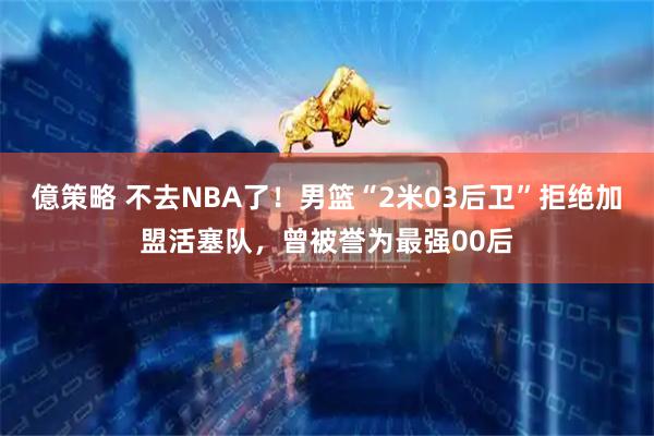 億策略 不去NBA了！男篮“2米03后卫”拒绝加盟活塞队，曾被誉为最强00后