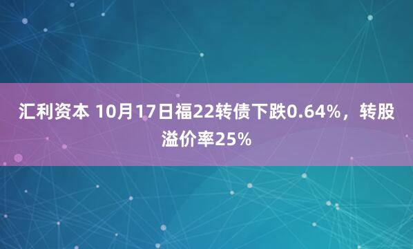 汇利资本 10月17日福22转债下跌0.64%，转股溢价率25%
