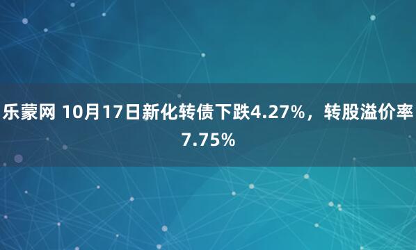 乐蒙网 10月17日新化转债下跌4.27%，转股溢价率7.75%