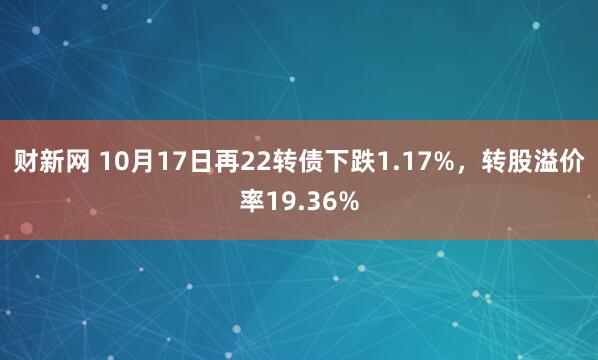 财新网 10月17日再22转债下跌1.17%，转股溢价率19.36%