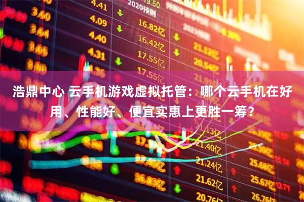 浩鼎中心 云手机游戏虚拟托管：哪个云手机在好用、性能好、便宜实惠上更胜一筹？