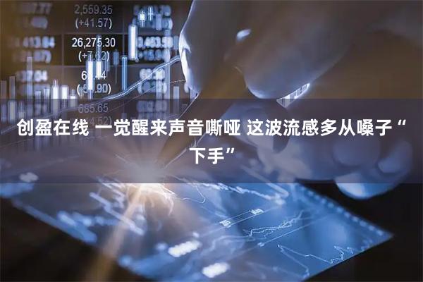 创盈在线 一觉醒来声音嘶哑 这波流感多从嗓子“下手”