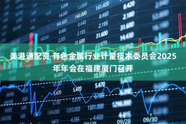 美港通配资 有色金属行业计量技术委员会2025年年会在福建厦门召开