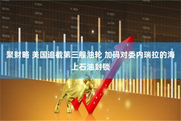 聚财略 美国追截第三艘油轮 加码对委内瑞拉的海上石油封锁