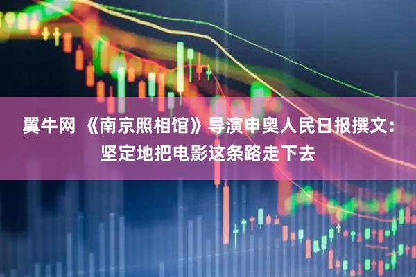 翼牛网 《南京照相馆》导演申奥人民日报撰文：坚定地把电影这条路走下去