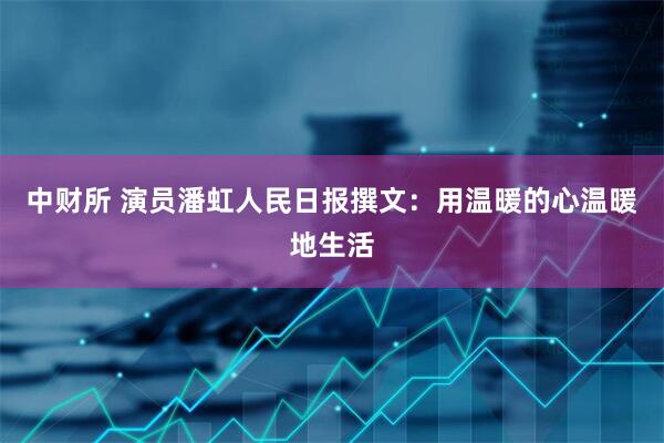 中财所 演员潘虹人民日报撰文：用温暖的心温暖地生活