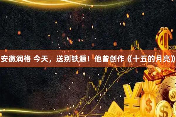 安徽润格 今天，送别铁源！他曾创作《十五的月亮》