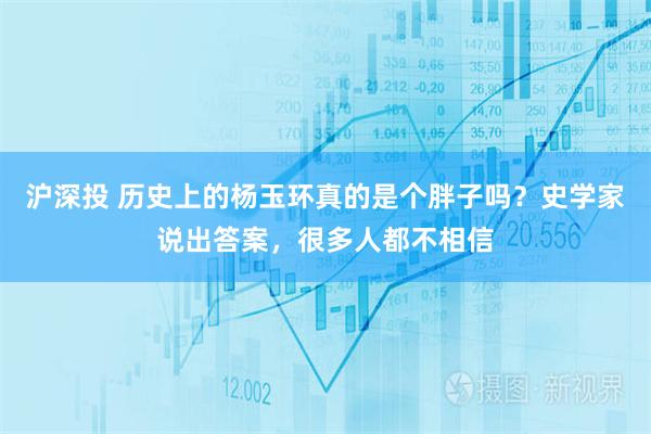 沪深投 历史上的杨玉环真的是个胖子吗？史学家说出答案，很多人都不相信