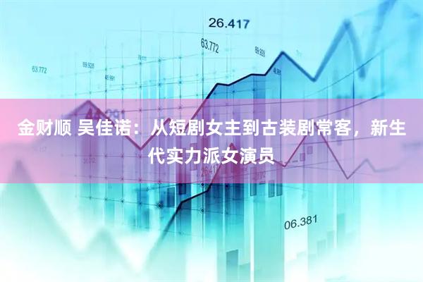 金财顺 吴佳诺：从短剧女主到古装剧常客，新生代实力派女演员