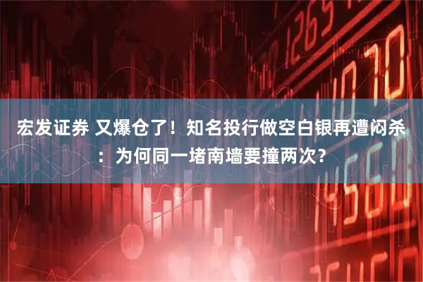 宏发证券 又爆仓了！知名投行做空白银再遭闷杀：为何同一堵南墙要撞两次？