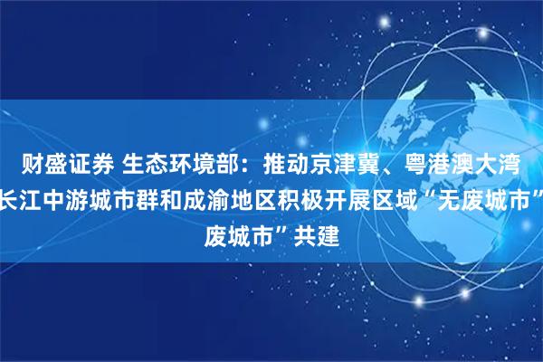 财盛证券 生态环境部：推动京津冀、粤港澳大湾区、长江中游城市群和成渝地区积极开展区域“无废城市”共建