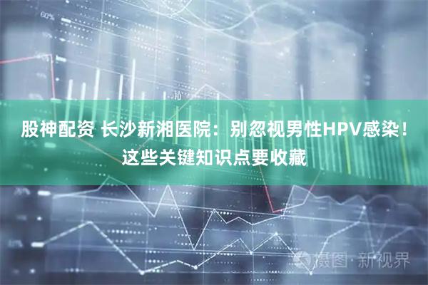 股神配资 长沙新湘医院：别忽视男性HPV感染！这些关键知识点要收藏