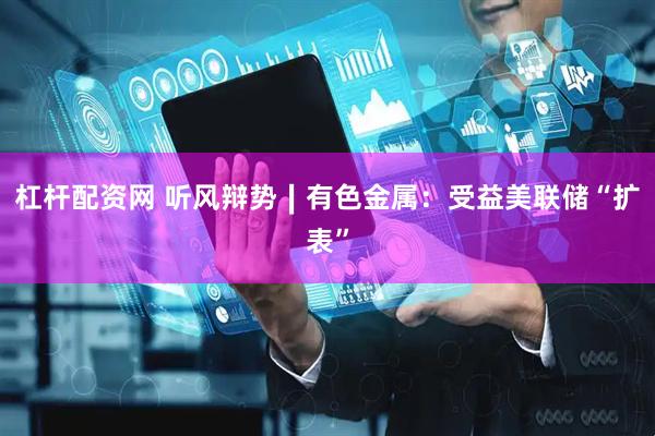 杠杆配资网 听风辩势∣有色金属：受益美联储“扩表”