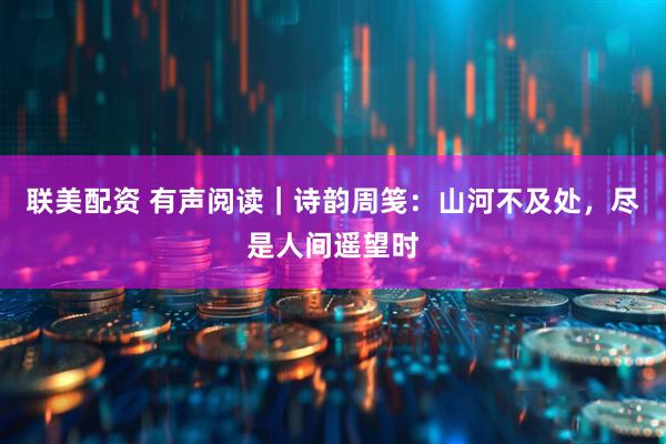 联美配资 有声阅读｜诗韵周笺：山河不及处，尽是人间遥望时
