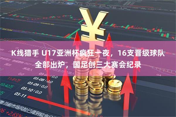 K线猎手 U17亚洲杯疯狂一夜，16支晋级球队全部出炉，国足创三大赛会纪录