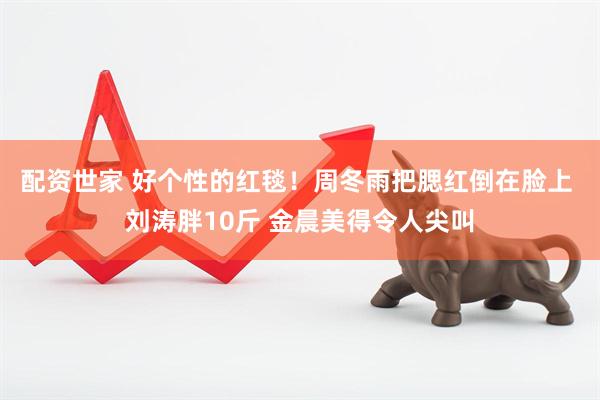 配资世家 好个性的红毯！周冬雨把腮红倒在脸上 刘涛胖10斤 金晨美得令人尖叫