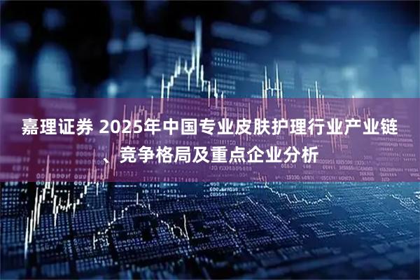 嘉理证券 2025年中国专业皮肤护理行业产业链、竞争格局及重点企业分析