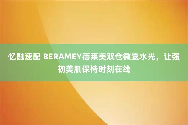 忆融速配 BERAMEY蓓莱美双仓微囊水光，让强韧美肌保持时刻在线