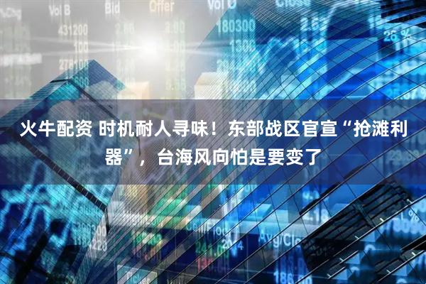 火牛配资 时机耐人寻味！东部战区官宣“抢滩利器”，台海风向怕是要变了