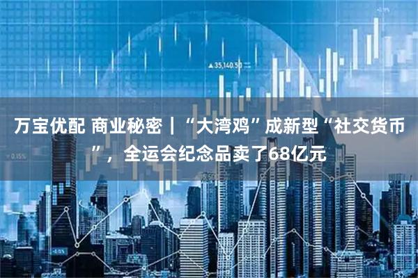 万宝优配 商业秘密｜“大湾鸡”成新型“社交货币”，全运会纪念品卖了68亿元