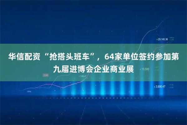 华信配资 “抢搭头班车”，64家单位签约参加第九届进博会企业商业展