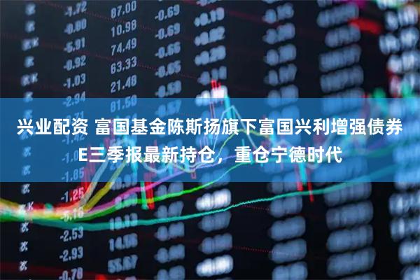 兴业配资 富国基金陈斯扬旗下富国兴利增强债券E三季报最新持仓，重仓宁德时代