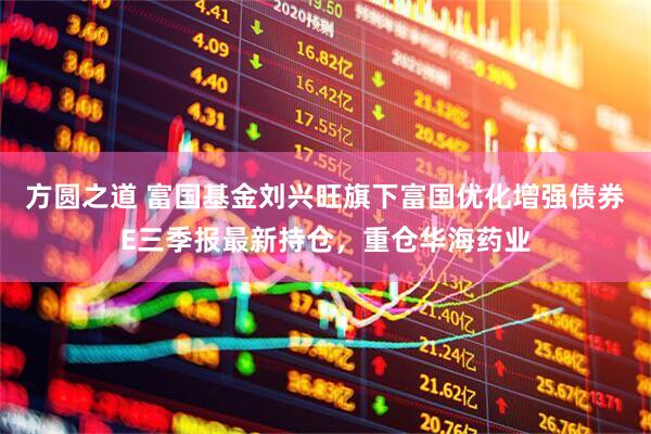 方圆之道 富国基金刘兴旺旗下富国优化增强债券E三季报最新持仓，重仓华海药业