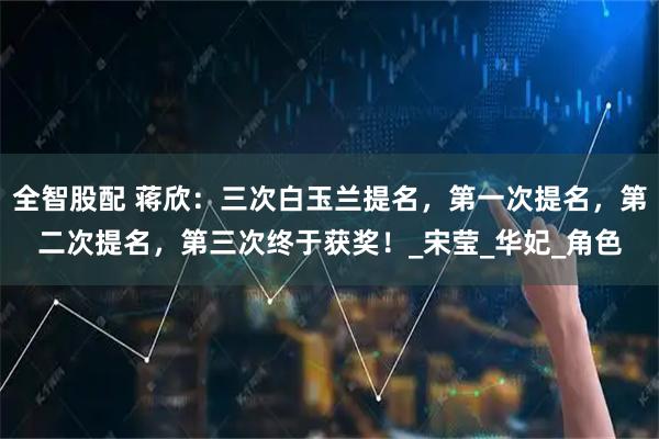 全智股配 蒋欣：三次白玉兰提名，第一次提名，第二次提名，第三次终于获奖！_宋莹_华妃_角色