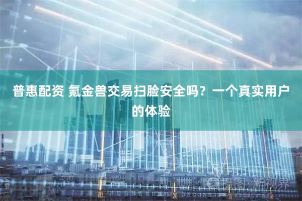 普惠配资 氪金兽交易扫脸安全吗？一个真实用户的体验