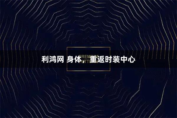 利鸿网 身体，重返时装中心