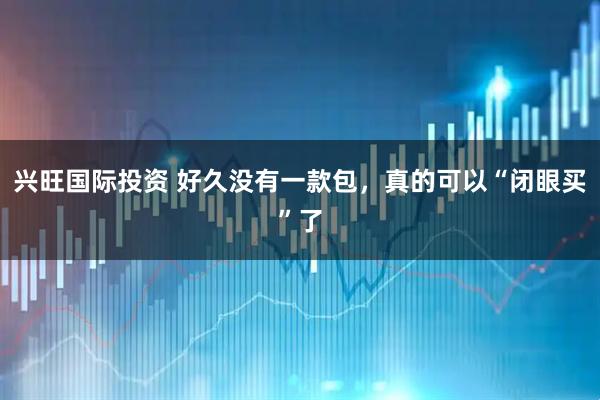 兴旺国际投资 好久没有一款包，真的可以“闭眼买”了